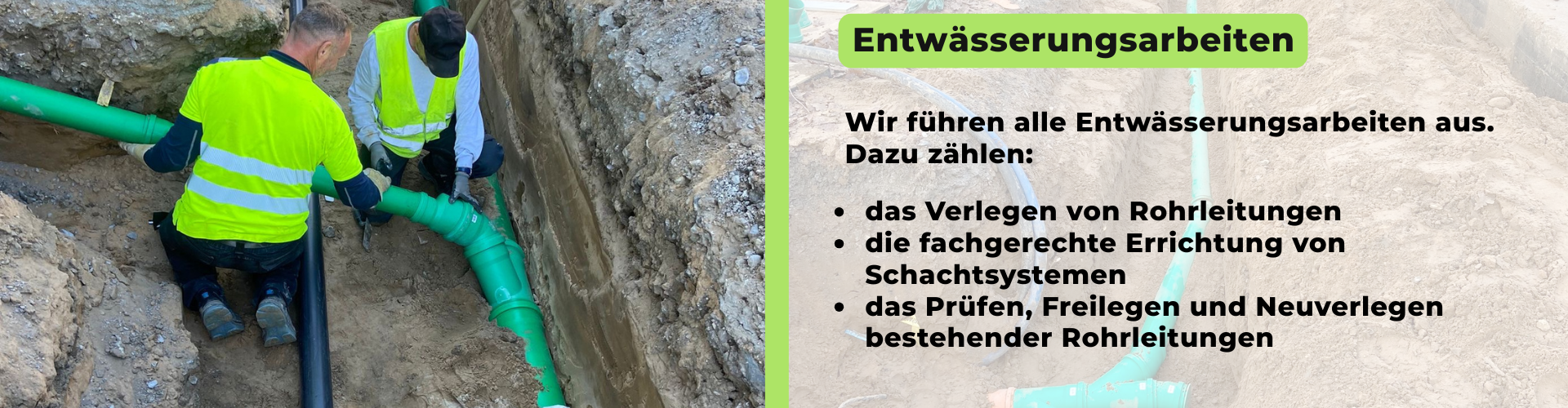 Wir führen alle Entwässerungsarbeiten aus. Dazu zählen: - das Verlegen von Rohrleitungen - die fachgerechte Errichtung von Schachtsystemen - das Prüfen, Freilegen und Neuverlegen bestehender Rohrleitungen