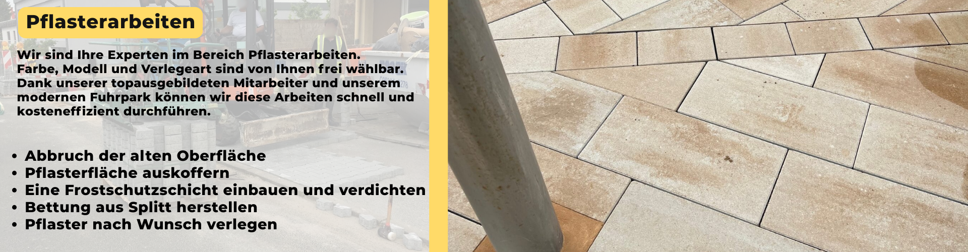 Wir sind Ihre Experten im Bereich Pflasterarbeiten. Farbe, Modell und Verlegeart sind von Ihnen frei wählbar. Dank unserer topausgebildeten Mitarbeiter und unserem modernen Fuhrpark können wir diese Arbeiten schnell und kosteneffizient durchführen. - Abbruch der alten Oberfläche - Pflasterfläche auskoffern - Eine Frostschutzschicht einbauen und verdichten - Bettung aus Splitt herstellen - Pflaster nach Wunsch verlegen