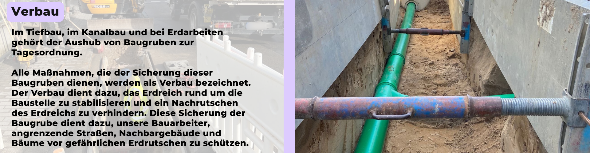Im Tiefbau, im Kanalbau und bei Erdarbeiten gehört der Aushub von Baugruben zur Tagesordnung. Alle Maßnahmen, die der Sicherung dieser Baugruben dienen, werden als Verbau bezeichnet. Der Verbau dient dazu, das Erdreich rund um die Baustelle zu stabilisieren und ein Nachrutschen des Erdreichs zu verhindern. Diese Sicherung der Baugrube dient dazu, unsere Bauarbeiter, angrenzende Straßen, Nachbargebäude und Bäume vor gefährlichen Erdrutschen zu schützen.