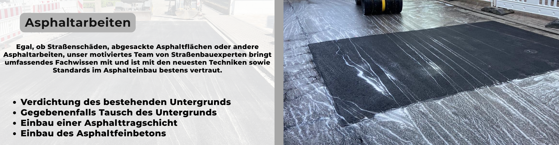 Egal, ob Straßenschäden, abgesackte Asphaltflächen oder andere Asphaltarbeiten, unser motiviertes Team von Straßenbauexperten bringt umfassendes Fachwissen mit und ist mit den neuesten Techniken sowie Standards im Asphalteinbau bestens vertraut. -Verdichtung des bestehenden Untergrunds -Gegebenenfalls Tausch des Untergrunds - Einbau einer Asphalttragschicht -Einbau des Asphaltfeinbetons