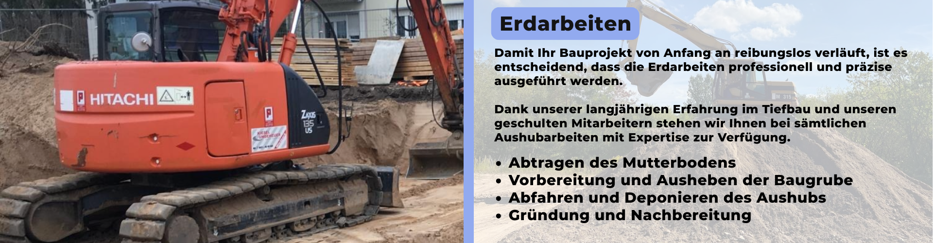 Damit Ihr Bauprojekt von Anfang an reibungslos verläuft, ist es entscheidend, dass die Erdarbeiten professionell und präzise ausgeführt werden. Dank unserer langjährigen Erfahrung im Tiefbau und unseren geschulten Mitarbeitern stehen wir Ihnen bei sämtlichen Aushubarbeiten mit Expertise zur Verfügung. - Abtragen des Mutterbodens - Vorbereitung und Ausheben der Baugrube - Abfahren und Deponieren des Aushubs - Gründung und Nachbereitung